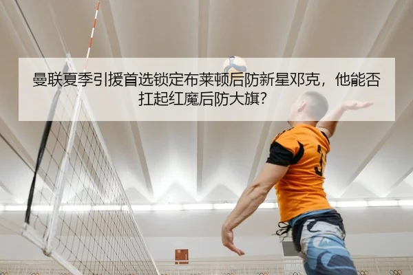 曼联夏季引援首选锁定布莱顿后防新星邓克，他能否扛起红魔后防大旗？